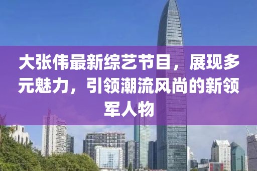 大张伟最新综艺节目，展现多元魅力，引领潮流风尚的新领军人物