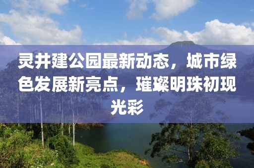 灵井建公园最新动态，城市绿色发展新亮点，璀璨明珠初现光彩