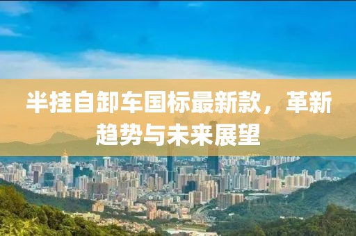 半挂自卸车国标最新款，革新趋势与未来展望