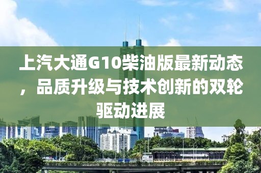 上汽大通G10柴油版最新动态，品质升级与技术创新的双轮驱动进展