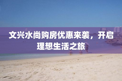 文兴水尚购房优惠来袭，开启理想生活之旅