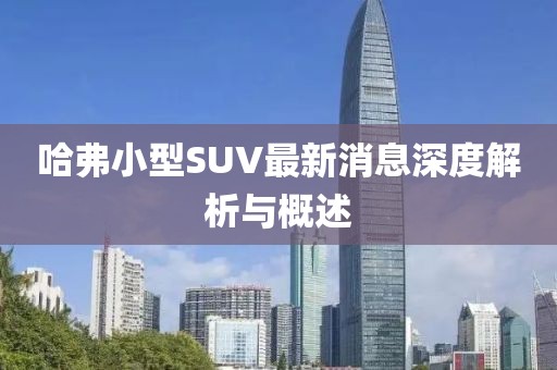 哈弗小型SUV最新消息深度解析与概述