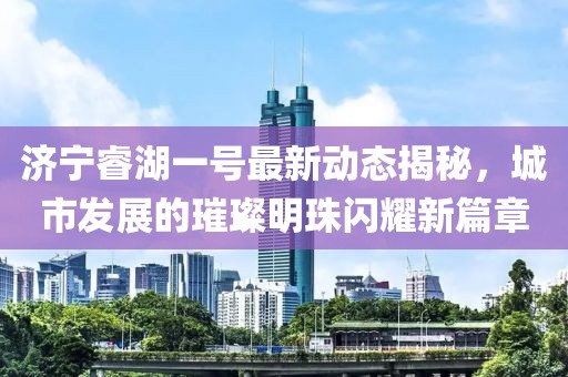 济宁睿湖一号最新动态揭秘，城市发展的璀璨明珠闪耀新篇章