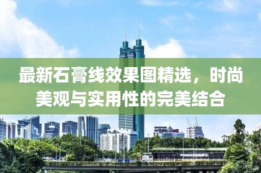 最新石膏线效果图精选，时尚美观与实用性的完美结合