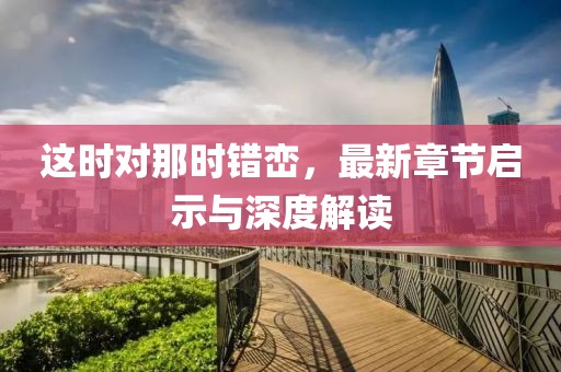 这时对那时错峦，最新章节启示与深度解读