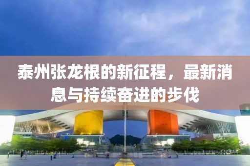泰州张龙根的新征程，最新消息与持续奋进的步伐