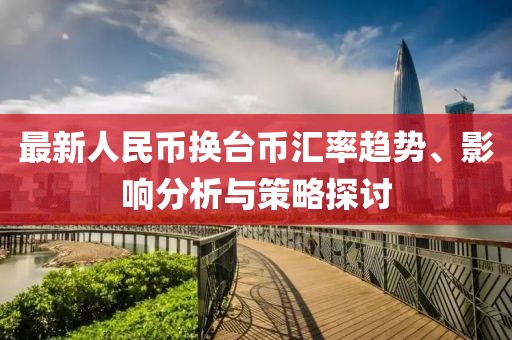 最新人民币换台币汇率趋势、影响分析与策略探讨