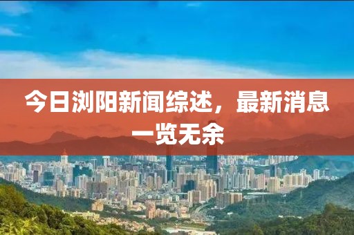 今日浏阳新闻综述，最新消息一览无余
