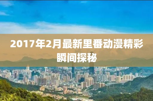 2017年2月最新里番动漫精彩瞬间探秘