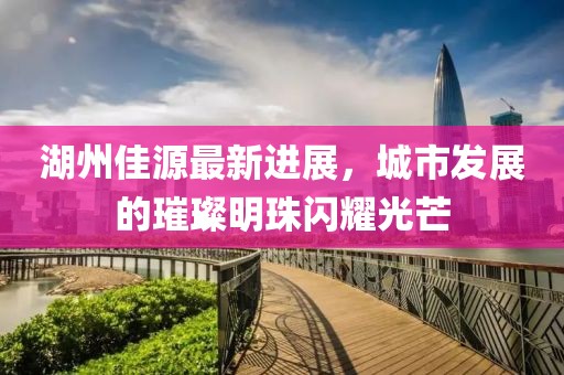 湖州佳源最新进展，城市发展的璀璨明珠闪耀光芒