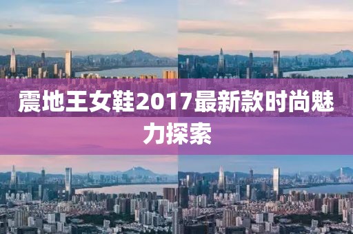 震地王女鞋2017最新款时尚魅力探索