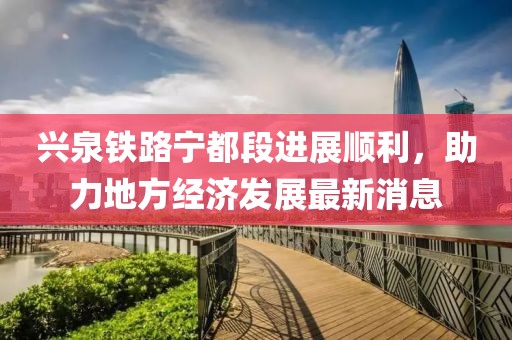 兴泉铁路宁都段进展顺利，助力地方经济发展最新消息