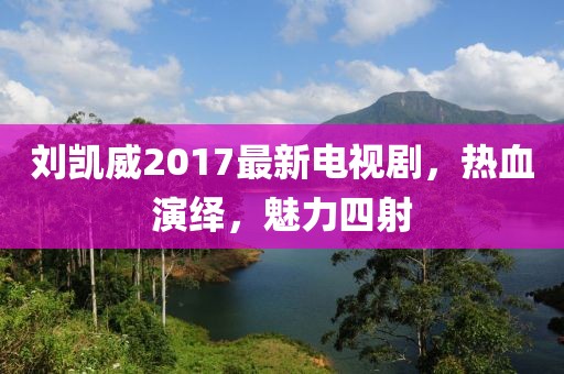 刘凯威2017最新电视剧，热血演绎，魅力四射