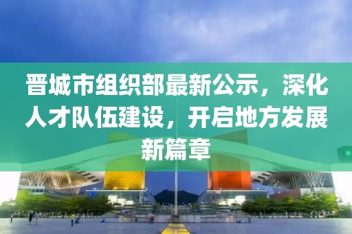 晋城市组织部最新公示，深化人才队伍建设，开启地方发展新篇章