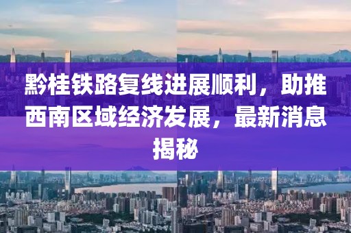 黔桂铁路复线进展顺利，助推西南区域经济发展，最新消息揭秘