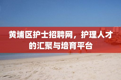 黄埔区护士招聘网，护理人才的汇聚与培育平台