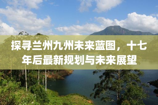 探寻兰州九州未来蓝图，十七年后最新规划与未来展望