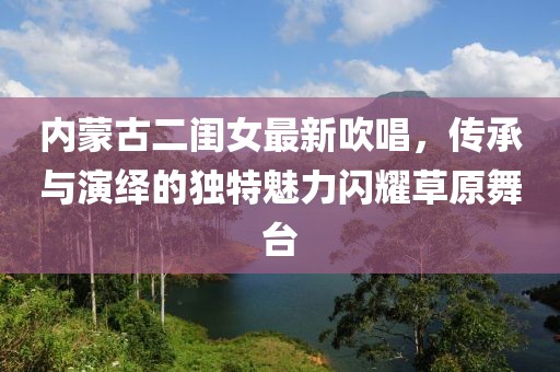 内蒙古二闺女最新吹唱，传承与演绎的独特魅力闪耀草原舞台