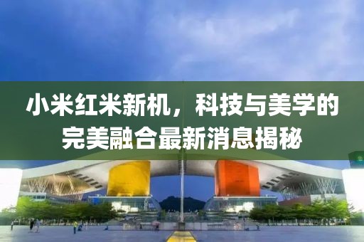 小米红米新机，科技与美学的完美融合最新消息揭秘