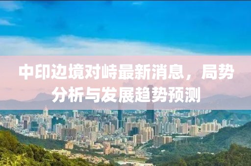 中印边境对峙最新消息，局势分析与发展趋势预测