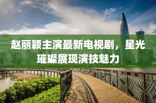 赵丽颖主演最新电视剧，星光璀璨展现演技魅力