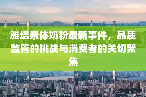 雅培亲体奶粉最新事件，品质监管的挑战与消费者的关切聚焦