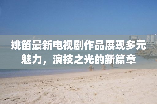 姚笛最新电视剧作品展现多元魅力，演技之光的新篇章