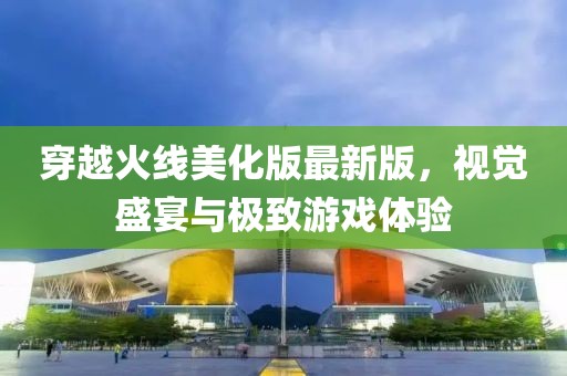 穿越火线美化版最新版，视觉盛宴与极致游戏体验