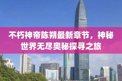 不朽神帝陈朔最新章节，神秘世界无尽奥秘探寻之旅