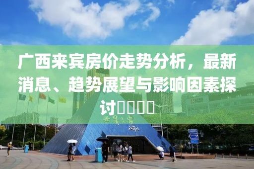 广西来宾房价走势分析，最新消息、趋势展望与影响因素探讨​​​​
