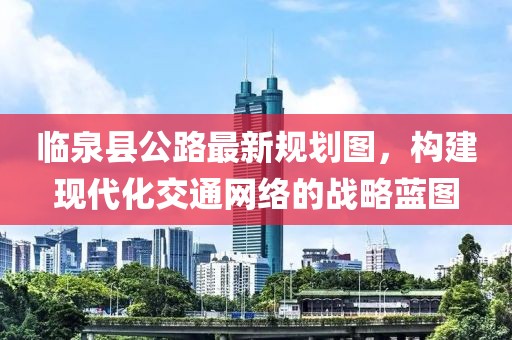 临泉县公路最新规划图，构建现代化交通网络的战略蓝图