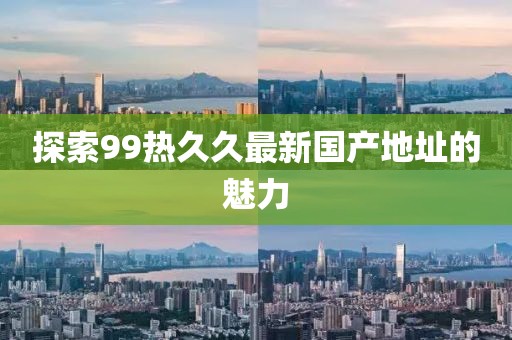 探索99热久久最新国产地址的魅力