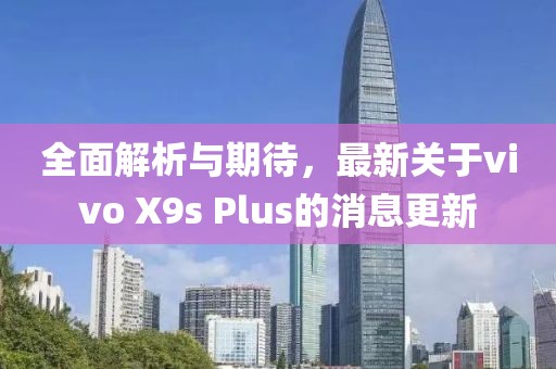 全面解析与期待，最新关于vivo X9s Plus的消息更新