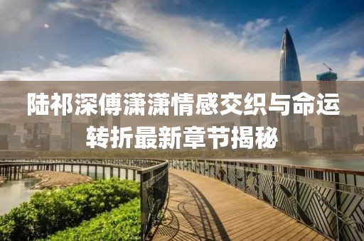 陆祁深傅潇潇情感交织与命运转折最新章节揭秘