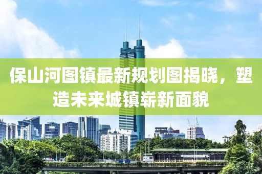 保山河图镇最新规划图揭晓，塑造未来城镇崭新面貌