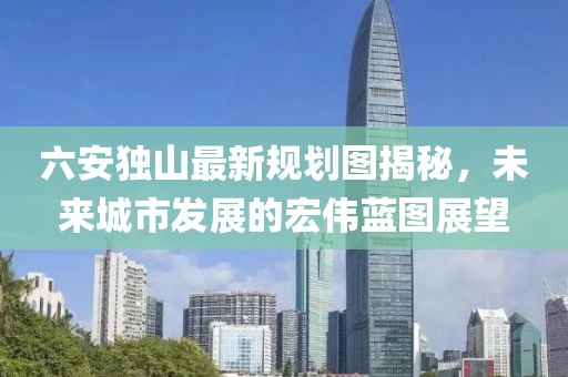 六安独山最新规划图揭秘，未来城市发展的宏伟蓝图展望