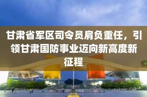 甘肃省军区司令员肩负重任，引领甘肃国防事业迈向新高度新征程