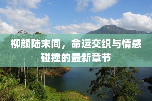 柳颜陆末间，命运交织与情感碰撞的最新章节