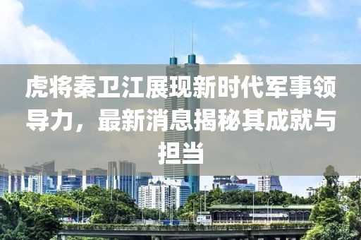虎将秦卫江展现新时代军事领导力，最新消息揭秘其成就与担当