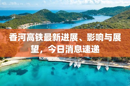 香河高铁最新进展、影响与展望，今日消息速递