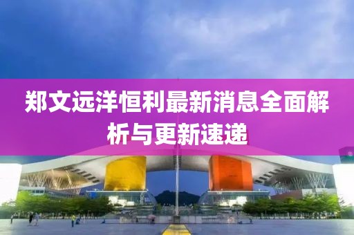 郑文远洋恒利最新消息全面解析与更新速递