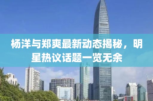 杨洋与郑爽最新动态揭秘，明星热议话题一览无余