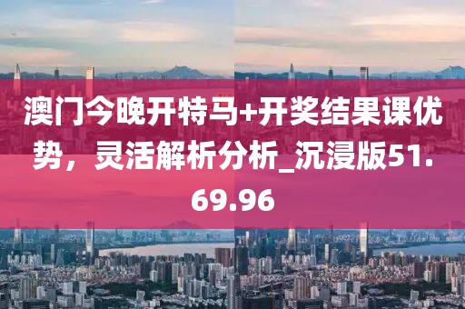 澳门今晚开特马+开奖结果课优势，灵活解析分析_沉浸版51.69.96
