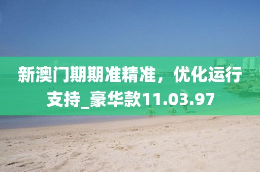 新澳门期期准精准，优化运行支持_豪华款11.03.97