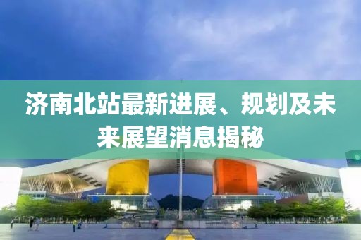 济南北站最新进展、规划及未来展望消息揭秘
