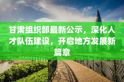 甘肃组织部最新公示，深化人才队伍建设，开启地方发展新篇章