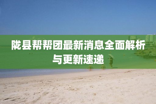 陇县帮帮团最新消息全面解析与更新速递