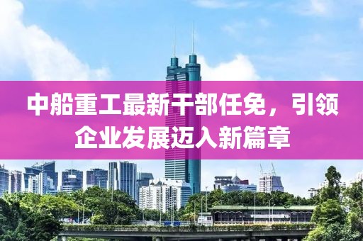 中船重工最新干部任免，引领企业发展迈入新篇章