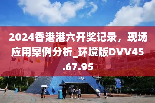 2024香港港六开奖记录，现场应用案例分析_环境版DVV45.67.95