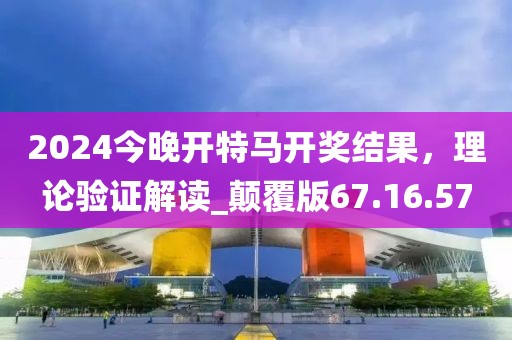 2024今晚开特马开奖结果，理论验证解读_颠覆版67.16.57